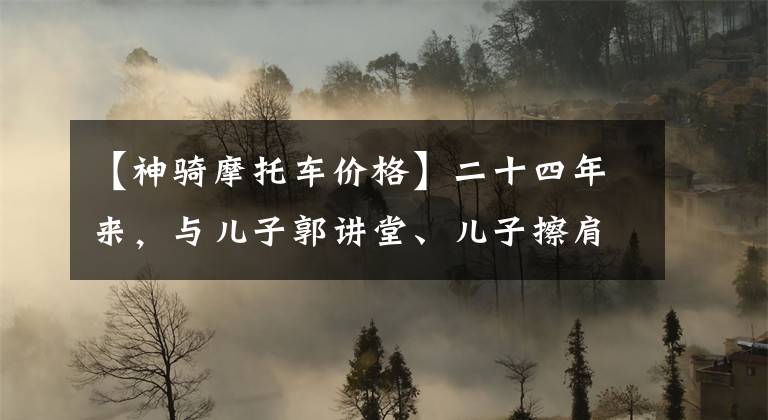 【神骑摩托车价格】二十四年来，与儿子郭讲堂、儿子擦肩而过，郭进现在是教师，样子和父亲一起多了一些。文章配图