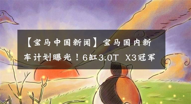 【宝马中国新闻】宝马国内新车计划曝光！6缸3.0T  X3冠军头衔，可惜没有3系