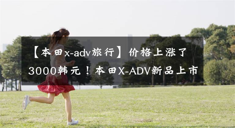 【本田x-adv旅行】价格上涨了3000韩元！本田X-ADV新品上市价格为16.19万韩元