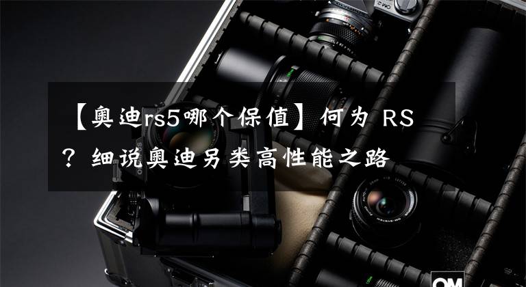 【奥迪rs5哪个保值】何为 RS？细说奥迪另类高性能之路