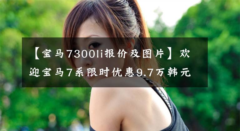 【宝马7300li报价及图片】欢迎宝马7系限时优惠9.7万韩元试运行