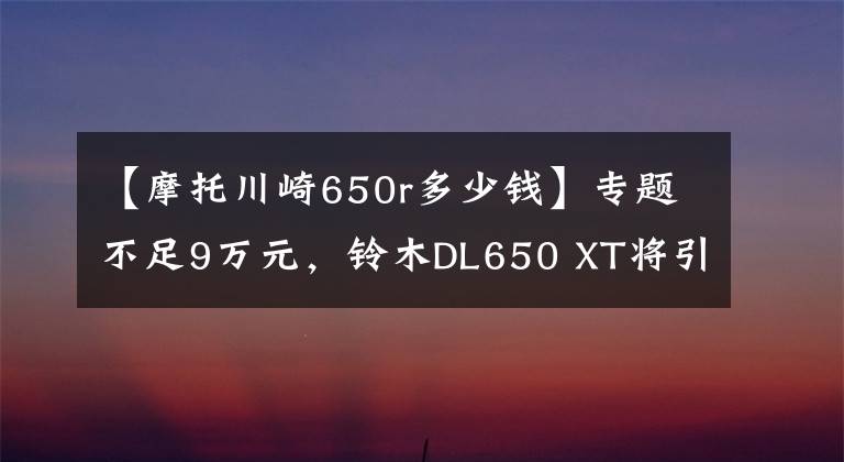 【摩托川崎650r多少钱】专题不足9万元，铃木DL650 XT将引进销售，PK川崎异兽的摩旅神器