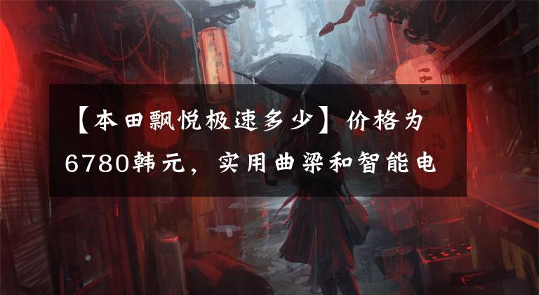 【本田飘悦极速多少】价格为6780韩元，实用曲梁和智能电动喷雾，经济省油，超高速突破100公里！文章配图