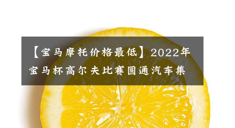 【宝马摩托价格最低】2022年宝马杯高尔夫比赛圆通汽车集团分店赛圆满落幕