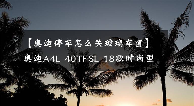 【奥迪停车怎么关玻璃车窗】奥迪A4L 40TFSL 18款时尚型 功能按键说明（有用干货）