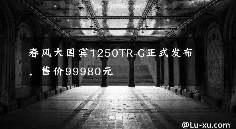 春风大国宾1250TR-G正式发布，售价99980元