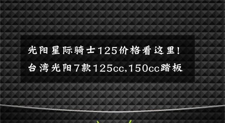 光阳星际骑士125价格看这里!台湾光阳7款125cc,150cc踏板齐发，全带ABS！价格2万内！