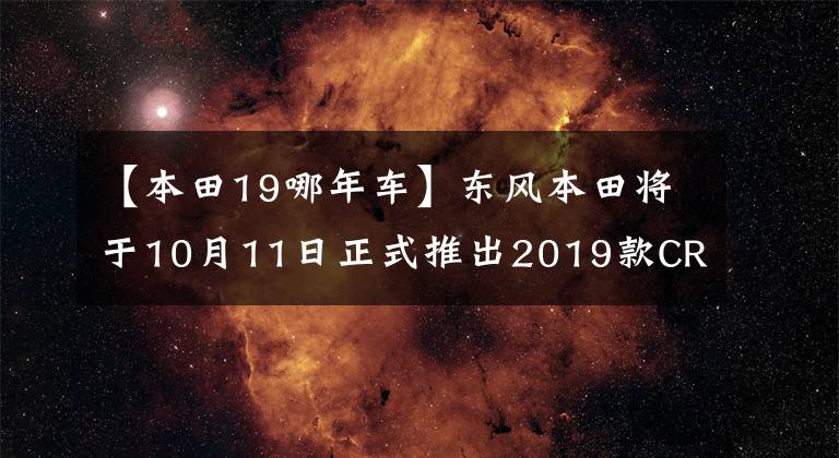 【本田19哪年车】东风本田将于10月11日正式推出2019款CR-V