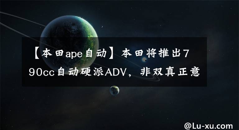 【本田ape自动】本田将推出790cc自动硬派ADV，非双真正意义上的“弟弟”将到来。