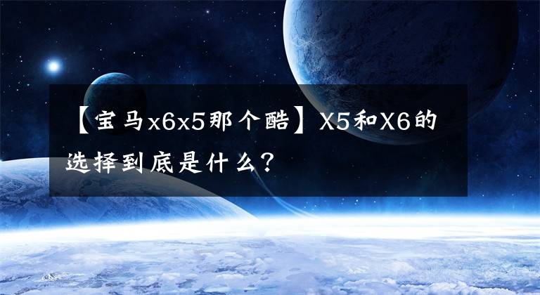 【宝马x6x5那个酷】X5和X6的选择到底是什么？文章配图