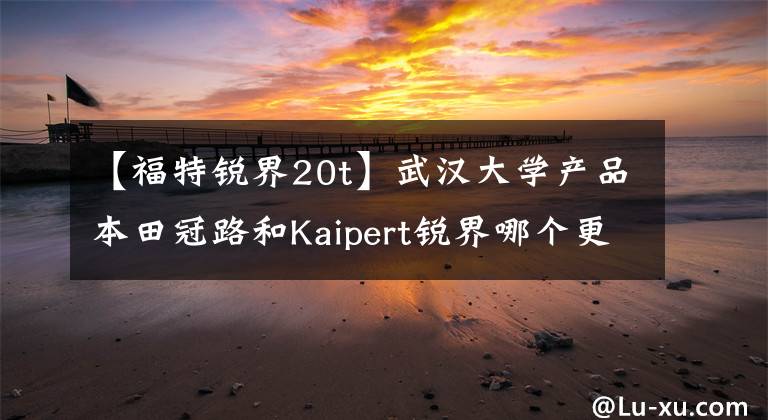 【福特锐界20t】武汉大学产品本田冠路和Kaipert锐界哪个更豪华？车主忍住了肚子