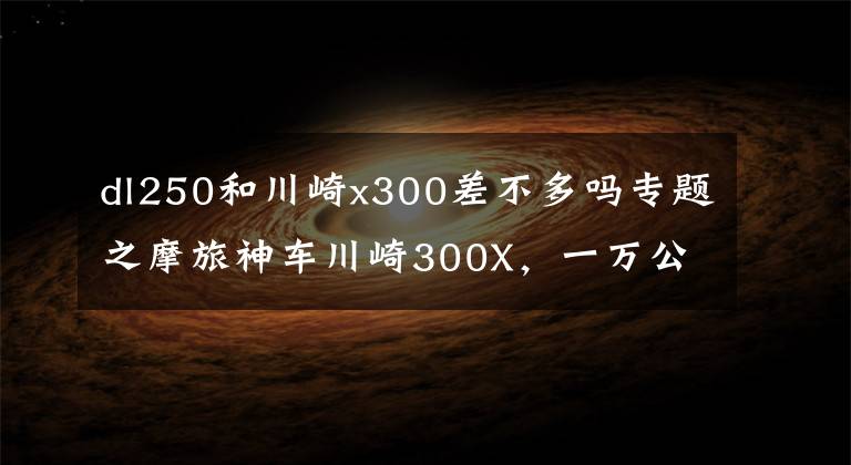 dl250和川崎x300差不多吗专题之摩旅神车川崎300X，一万公里下来，实力碾压DL250，真实车主发言