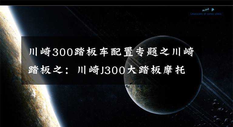 川崎300踏板车配置专题之川崎踏板之：川崎J300大踏板摩托车使用心得分享