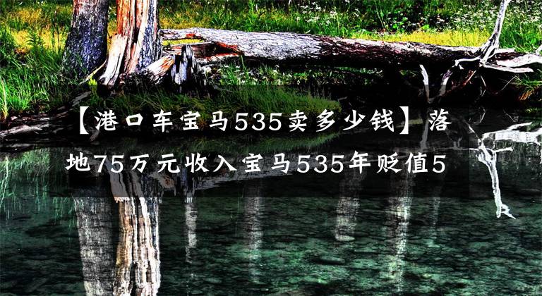 【港口车宝马535卖多少钱】落地75万元收入宝马535年贬值50多万元，还不值得入手吗？文章配图