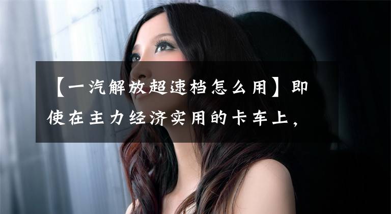 【一汽解放超速档怎么用】即使在主力经济实用的卡车上，自动档媳妇开车的时候也不再吐痰，也不会堵，所以很累。文章配图