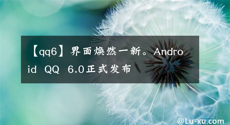 【qq6】界面焕然一新。Android  QQ  6.0正式发布