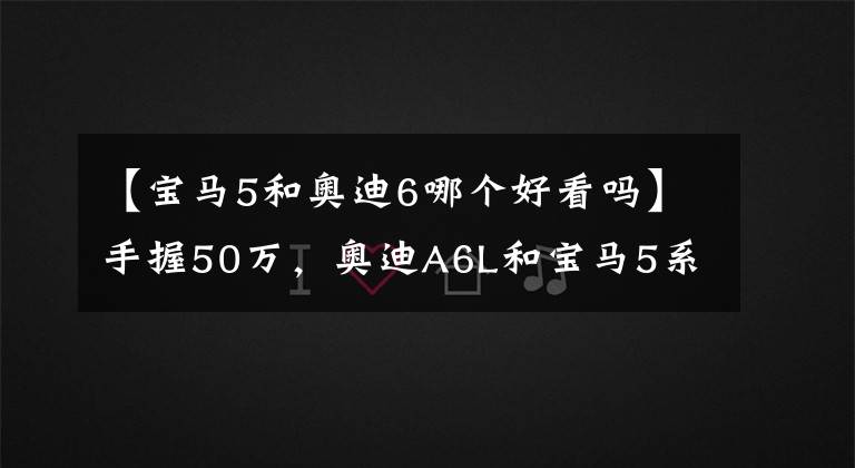 【宝马5和奥迪6哪个好看吗】手握50万，奥迪A6L和宝马5系LI哪个更好一些？对比后就知道差距