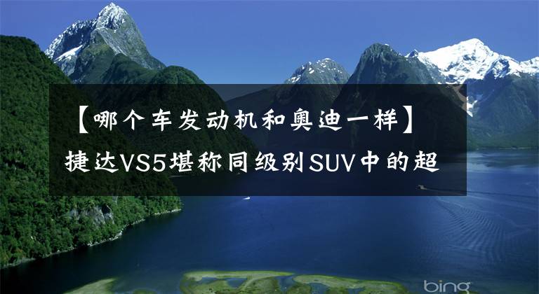 【哪个车发动机和奥迪一样】捷达VS5堪称同级别SUV中的超值王？发动机与奥迪Q2同款