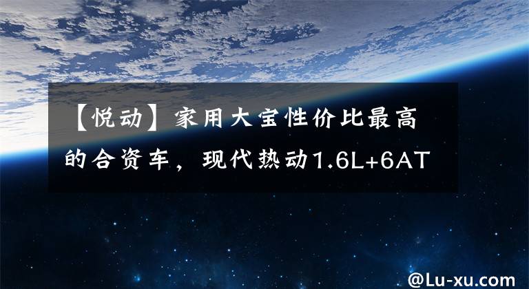 【悦动】家用大宝性价比最高的合资车，现代热动1.6L+6AT，7万不香吗？文章配图