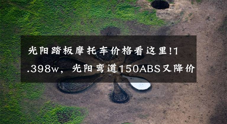 光阳踏板摩托车价格看这里!1.398w，光阳弯道150ABS又降价了，难道是新款即将上市的信号？