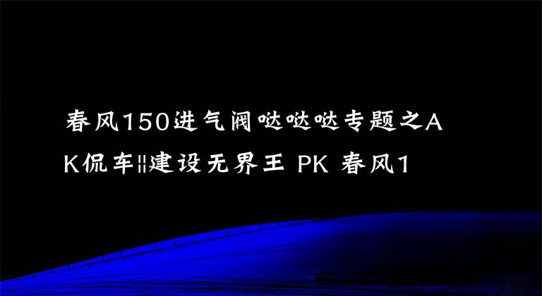 春风150进气阀哒哒哒专题之AK侃车||建设无界王 PK 春风150NK 狭路相逢勇者胜文章配图
