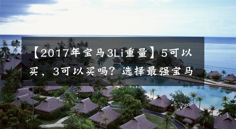 【2017年宝马3Li重量】5可以买，3可以买吗？选择最强宝马3系330的人是怎么想的？到底值不值