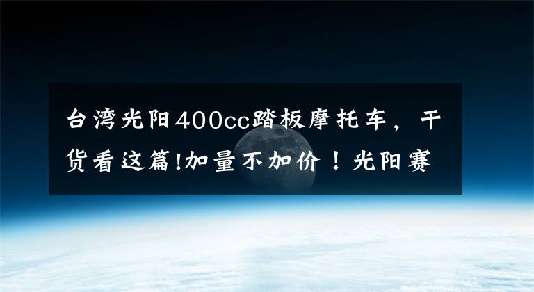 台湾光阳400cc踏板摩托车，干货看这篇!加量不加价！光阳赛艇S400 TCS版上市 售价59980元文章配图