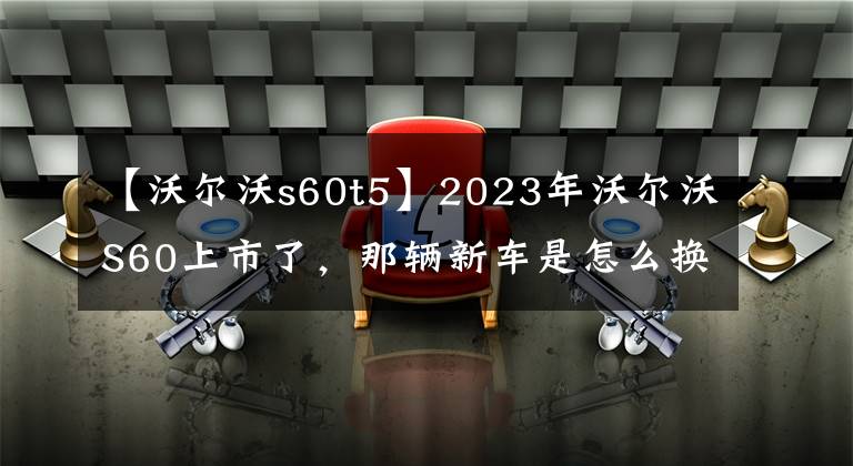 【沃尔沃s60t5】2023年沃尔沃S60上市了，那辆新车是怎么换的？文章配图