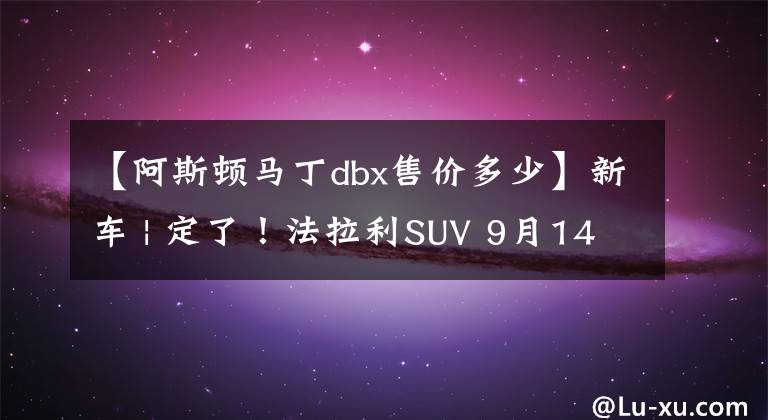 【阿斯顿马丁dbx售价多少】新车 | 定了！法拉利SUV 9月14日发布，国内或售420万起，配V12动力