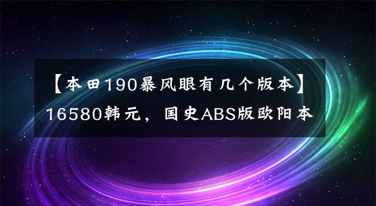 【本田190暴风眼有几个版本】16580韩元，国史ABS版欧阳本田暴风案190售价公布，价格上涨了近2000韩元