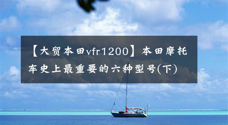 【大贸本田vfr1200】本田摩托车史上最重要的六种型号(下)