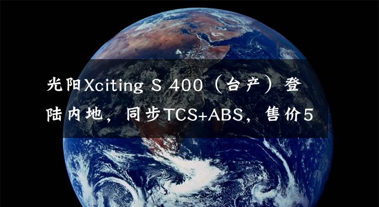 光阳Xciting S 400（台产）登陆内地，同步TCS+ABS，售价59980元