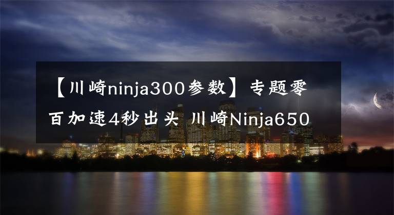 【川崎ninja300参数】专题零百加速4秒出头 川崎Ninja650 最具性价比的进口中量级跑车