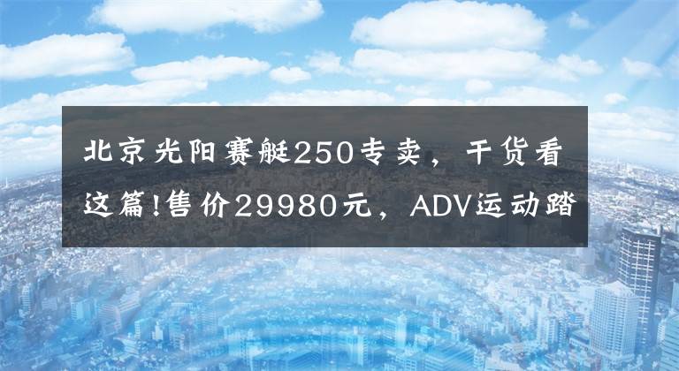 北京光阳赛艇250专卖，干货看这篇!售价29980元，ADV运动踏板光阳赛艇S250马力提升TCS防滑