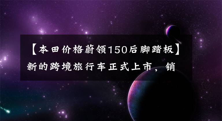 【本田价格蔚领150后脚踏板】新的跨境旅行车正式上市，销售12.59-16.29万韩元文章配图