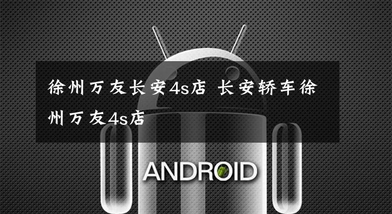 徐州万友长安4s店 长安轿车徐州万友4s店文章配图