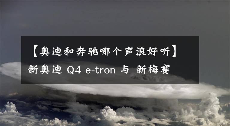 【奥迪和奔驰哪个声浪好听】新奥迪 Q4 e-tron 与 新梅赛德斯 奔驰EQA 哪款车更好?我们选出一个赢家