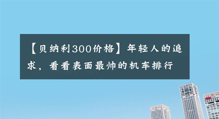 【贝纳利300价格】年轻人的追求，看看表面最帅的机车排行榜(2)，看看有没有你喜欢的。