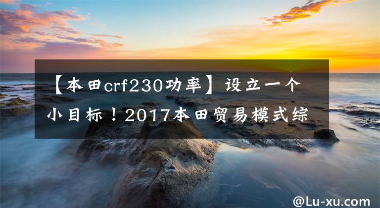 【本田crf230功率】设立一个小目标！2017本田贸易模式综述
