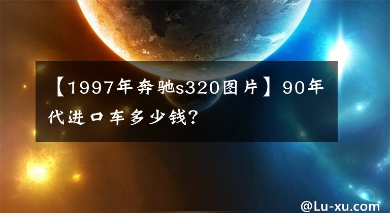 【1997年奔驰s320图片】90年代进口车多少钱？