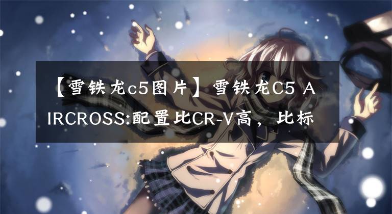 【雪铁龙c5图片】雪铁龙C5 AIRCROSS:配置比CR-V高，比标准豪华吗？我要买小巧的SUV文章配图
