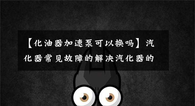 【化油器加速泵可以换吗】汽化器常见故障的解决汽化器的清洁和维护文章配图