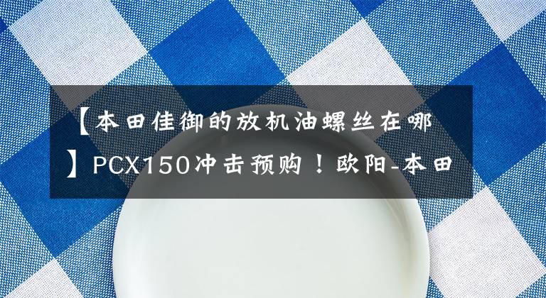 【本田佳御的放机油螺丝在哪】PCX150冲击预购！欧阳-本田粉丝嘉年华！复古，GP，休会n大礼不断