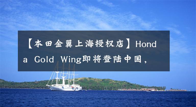 【本田金翼上海授权店】Honda  Gold  Wing即将登陆中国，豪华聚集行将拭目以待！文章配图