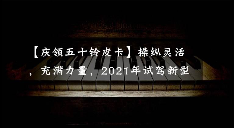 【庆领五十铃皮卡】操纵灵活，充满力量，2021年试驾新型T17皮卡|卡车之友网络。