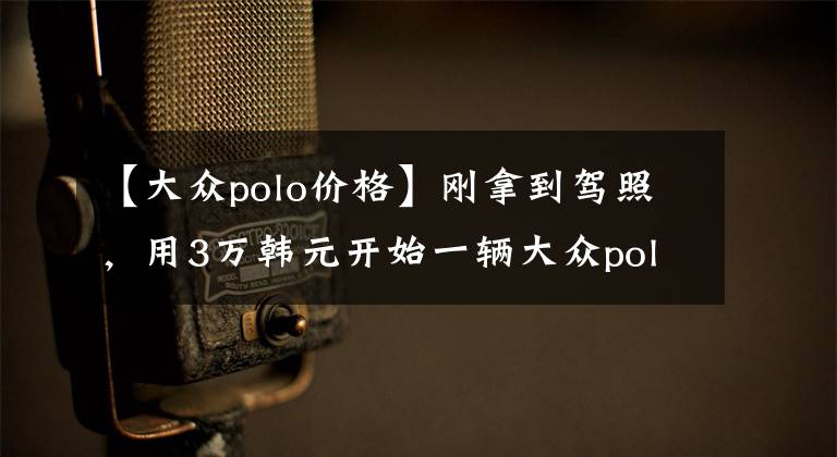 【大众polo价格】刚拿到驾照，用3万韩元开始一辆大众polo真是令人兴奋！测试后笑不出来。文章配图