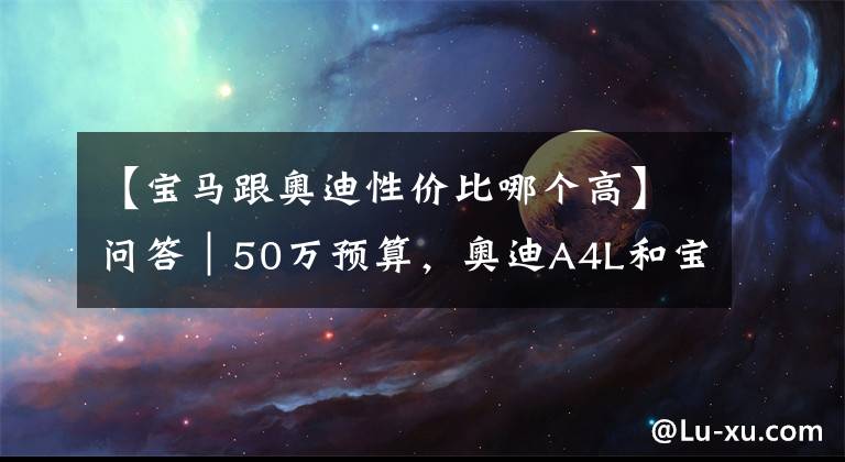 【宝马跟奥迪性价比哪个高】问答｜50万预算，奥迪A4L和宝马3系怎么选？