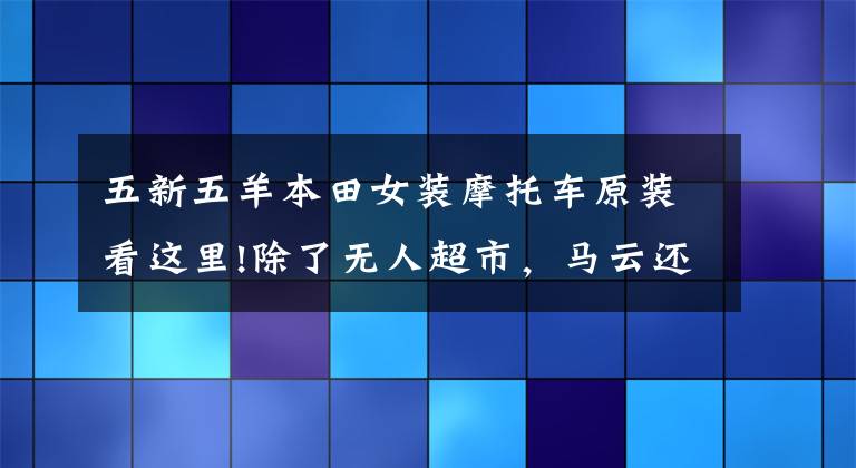 五新五羊本田女装摩托车原装看这里!除了无人超市，马云还在自动贩卖机卖汽车！4S店怕吗？