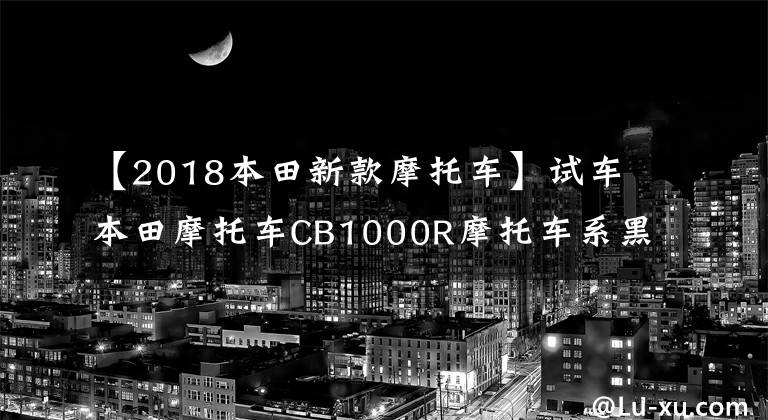 【2018本田新款摩托车】试车本田摩托车CB1000R摩托车系黑武士。