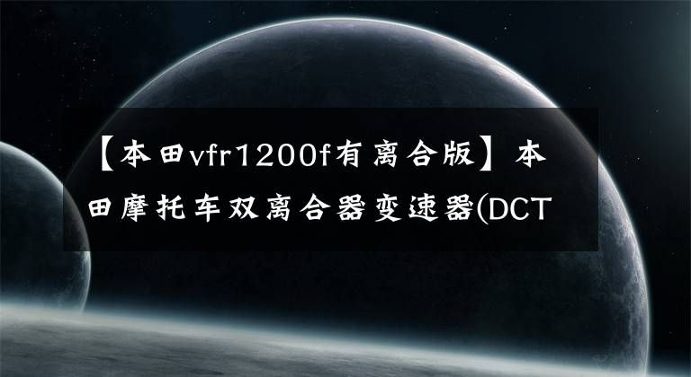 【本田vfr1200f有离合版】本田摩托车双离合器变速器(DCT)技术分析